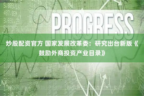 炒股配资官方 国家发展改革委：研究出台新版《鼓励外商投资产业目录》