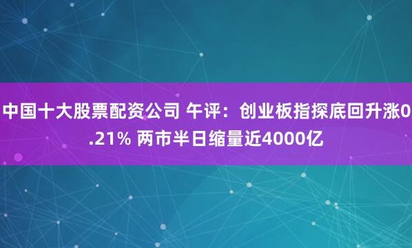 中国十大股票配资公司 午评：创业板指探底回升涨0.21% 两市半日缩量近4000亿