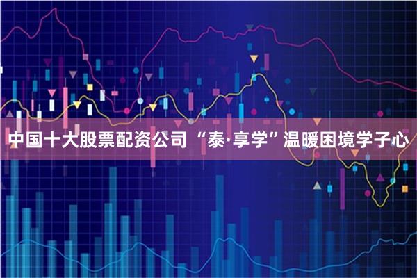 中国十大股票配资公司 “泰·享学”温暖困境学子心