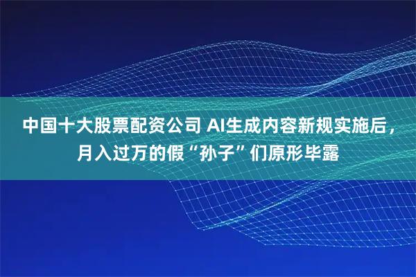 中国十大股票配资公司 AI生成内容新规实施后，月入过万的假“孙子”们原形毕露