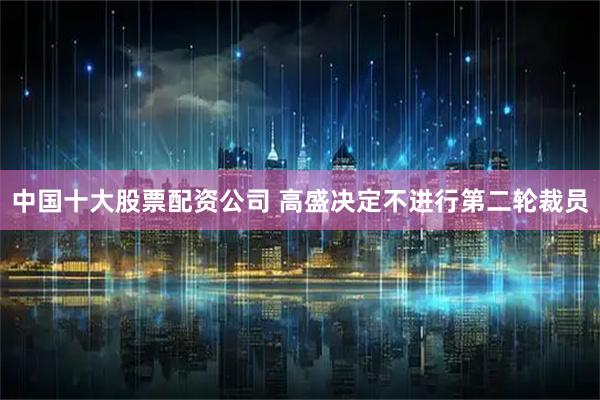 中国十大股票配资公司 高盛决定不进行第二轮裁员