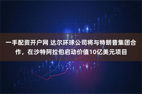 一手配资开户网 达尔环球公司将与特朗普集团合作，在沙特阿拉伯启动价值10亿美元项目