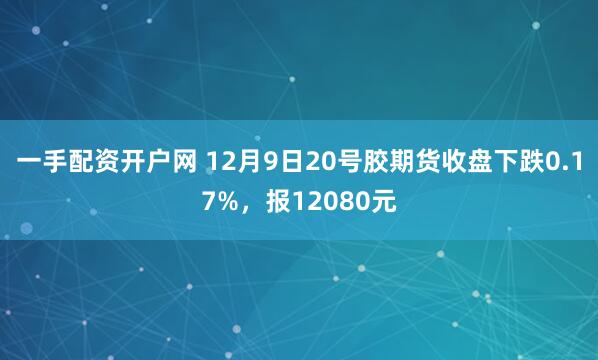 一手配资开户网 12月9日20号胶期货收盘下跌0.17%，报12080元