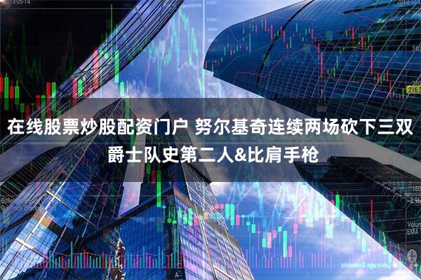 在线股票炒股配资门户 努尔基奇连续两场砍下三双 爵士队史第二人&比肩手枪