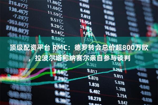 顶级配资平台 RMC：德罗转会总价超800万欧，拉波尔塔和纳赛尔亲自参与谈判