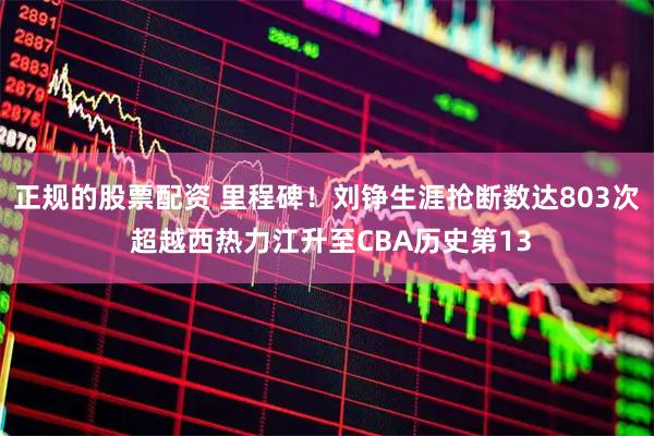 正规的股票配资 里程碑！刘铮生涯抢断数达803次 超越西热力江升至CBA历史第13