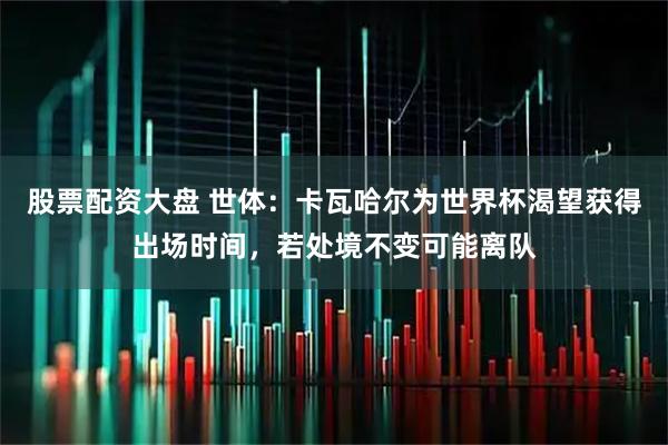 股票配资大盘 世体：卡瓦哈尔为世界杯渴望获得出场时间，若处境不变可能离队