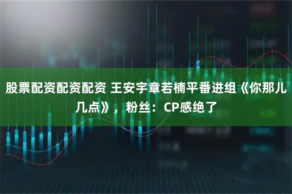 股票配资配资配资 王安宇章若楠平番进组《你那儿几点》，粉丝：CP感绝了