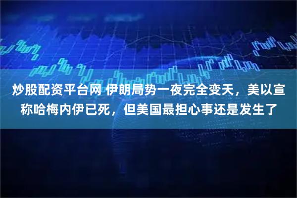 炒股配资平台网 伊朗局势一夜完全变天，美以宣称哈梅内伊已死，但美国最担心事还是发生了