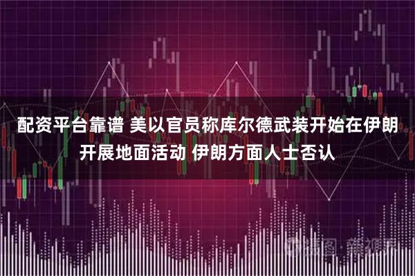 配资平台靠谱 美以官员称库尔德武装开始在伊朗开展地面活动 伊朗方面人士否认