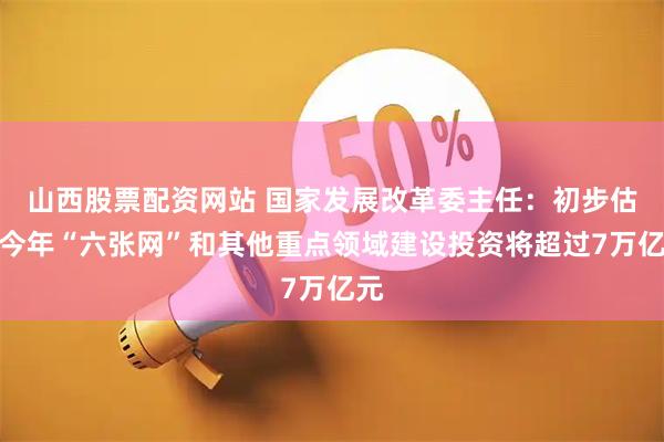 山西股票配资网站 国家发展改革委主任：初步估算今年“六张网”和其他重点领域建设投资将超过7万亿元