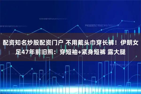 配资知名炒股配资门户 不用戴头巾穿长裤！伊朗女足47年前旧照：穿短袖+紧身短裤 露大腿