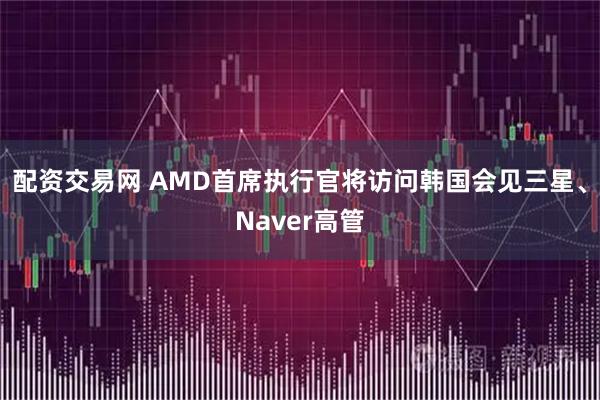 配资交易网 AMD首席执行官将访问韩国会见三星、Naver高管