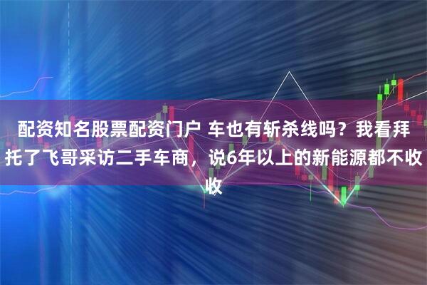 配资知名股票配资门户 车也有斩杀线吗？我看拜托了飞哥采访二手车商，说6年以上的新能源都不收