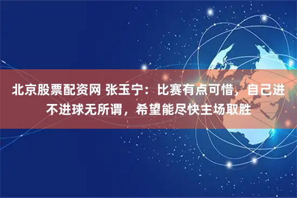 北京股票配资网 张玉宁：比赛有点可惜，自己进不进球无所谓，希望能尽快主场取胜