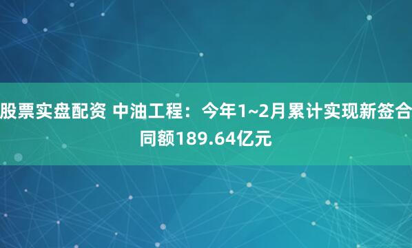 股票实盘配资 中油工程：今年1~2月累计实现新签合同额189.64亿元