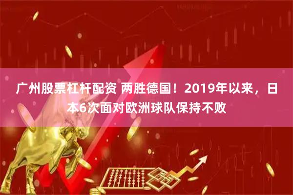 广州股票杠杆配资 两胜德国！2019年以来，日本6次面对欧洲球队保持不败