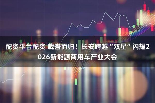 配资平台配资 载誉而归！长安跨越“双星”闪耀2026新能源商用车产业大会