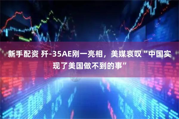 新手配资 歼-35AE刚一亮相，美媒哀叹“中国实现了美国做不到的事”