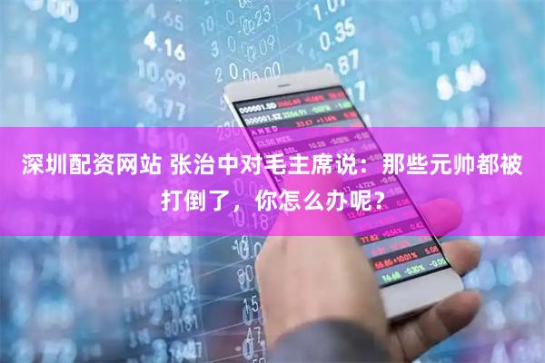 深圳配资网站 张治中对毛主席说：那些元帅都被打倒了，你怎么办呢？