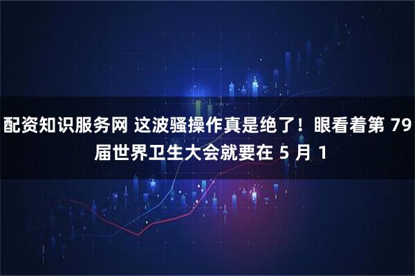 配资知识服务网 这波骚操作真是绝了！眼看着第 79 届世界卫生大会就要在 5 月 1