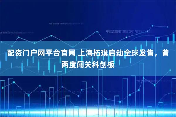 配资门户网平台官网 上海拓璞启动全球发售，曾两度闯关科创板